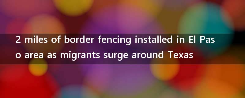 2 miles of border fencing installed in El Paso area as migrants surge around Texas